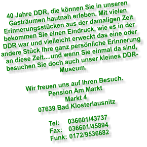 40 Jahre DDR, die knnen Sie in unseren Gastrumen hautnah erleben. Mit vielen Erinnerungsstcken aus der damaligen Zeit bekommen Sie einen Eindruck, wie es in der DDR war und vielleicht erweckt das eine oder andere Stck Ihre ganz persnliche Erinnerung an diese Zeit....und wenn Sie einmal da sind, besuchen Sie doch auch unser kleines DDR- Museum.  Wir freuen uns auf Ihren Besuch. Pension Am Markt Markt 4 07639 Bad Klosterlausnitz  Tel:	036601/43737 Fax:	036601/45894 Funk:	0172/9536682